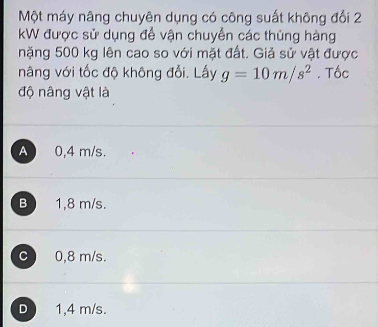 Một máy nâng chuyên dụng có công suất không đối 2
kW được sử dụng để vận chuyển các thùng hàng
nặng 500 kg lên cao so với mặt đất. Giả sử vật được
nâng với tốc độ không đổi. Lấy g=10m/s^2. Tốc
độ nâng vật là
A 0,4 m/s.
B 1,8 m/s.
C 0,8 m/s.
D 1,4 m/s.