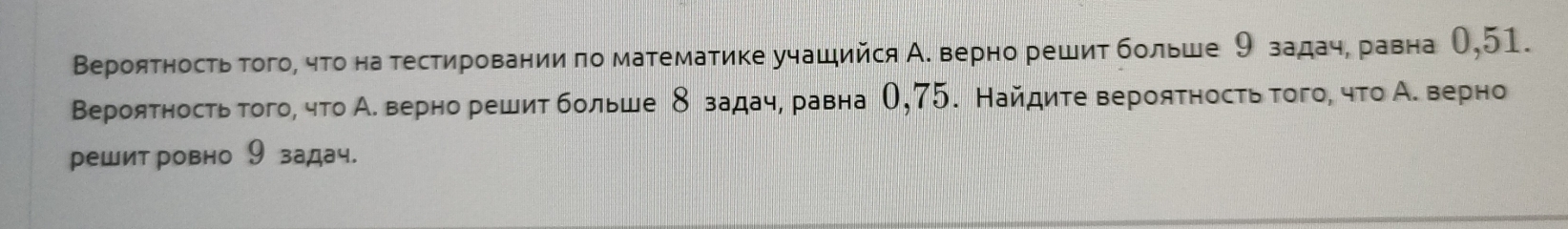 Вероятностьтого, чτо на тестировании πо математике учащийся А. верно решит больше 9 задаче равна О, 51. 
Вероятность того, что А. верно решит больше δ задач, равна О, 75. Найдите вероятность того, что А. верно 
решит ровно 9 задач.