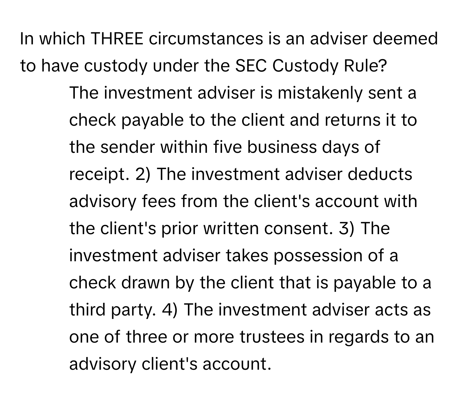 In which THREE circumstances is an adviser deemed to have custody under the SEC Custody Rule?

1) The investment adviser is mistakenly sent a check payable to the client and returns it to the sender within five business days of receipt. 2) The investment adviser deducts advisory fees from the client's account with the client's prior written consent. 3) The investment adviser takes possession of a check drawn by the client that is payable to a third party. 4) The investment adviser acts as one of three or more trustees in regards to an advisory client's account.