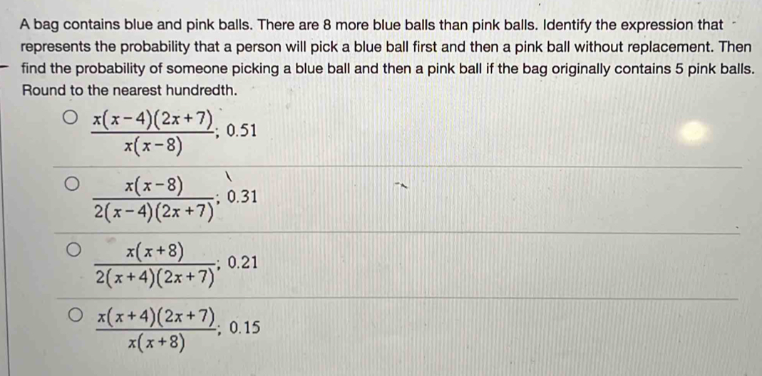 A bag contains blue and pink balls. There are 8 more blue balls than pink balls. Identify the expression that 
represents the probability that a person will pick a blue ball first and then a pink ball without replacement. Then 
find the probability of someone picking a blue ball and then a pink ball if the bag originally contains 5 pink balls. 
Round to the nearest hundredth.
 (x(x-4)(2x+7))/x(x-8) ; ;0.51
 (x(x-8))/2(x-4)(2x+7) ; 0.31
 (x(x+8))/2(x+4)(2x+7) ;0.21
 (x(x+4)(2x+7))/x(x+8) ; 0.15