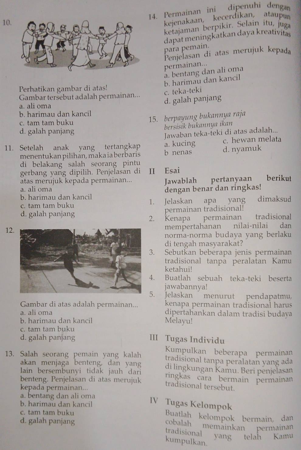 Permainan ini dipenuhi dengan
10
kejenakaan, kecerdikan, ataupun
ketajaman berpikir. Selain itu, juga
dapat meningkatkan daya kreativitas
para pemain.
Penjelasan di atas merujuk kepada
permainan...
a. bentang dan ali oma
b. harimau dan kancil
Perhatikan gambar di atas!
c. teka-teki
Gambar tersebut adalah permainan...
a. ali oma
d. galah panjang
b. harimau dan kancil
c. tam tam buku
15. berpayung bukannya raja
bersisik bukannya ikan
d. galah panjang
Jawaban teka-teki di atas adalah...
11. Setelah anak yang tertangkap a. kucing c. hewan melata
menentukan pilihan, maka ia berbaris b nenas d. nyamuk
di belakang salah seorang pintu
gerbang yang dipilih. Penjelasan di II Esai
atas merujuk kepada permainan... pertanyaan berikut
Jawablah
a. ali oma
b. harimau dan kancil dengan benar dan ringkas!
c. tam tam buku 1. Jelaskan apa yang dimaksud
d. galah panjang permainan tradisional!
2. Kenapa permainan tradisional
12mempertahanan nilai-nilai dan
norma-norma budaya yang berlaku
di tengah masyarakat?
3. Sebutkan beberapa jenis permainan
tradisional tanpa peralatan Kamu
ketahui!
. Buatlah sebuah teka-teki beserta
jawabannya!
5. Jelaskan menurut pendapatmu,
Gambar di atas adalah permainan... kenapa permainan tradisional harus
a. ali oma dipertahankan dalam tradisi budaya
b. harimau dan kancil Melayu!
c. tam tam buku
d. galah panjang III Tugas Individu
Kumpulkan beberapa permainan
13. Salah seorang pemain yang kalah tradisional tanpa peralatan yang ada
akan menjaga benteng, dan yang di lingkungan Kamu. Beri penjelasan
lain bersembunyi tidak jauh dari ringkas cara bermain permainan
benteng. Penjelasan di atas merujuk tradisional tersebut.
kepada permainan...
a. bentang dan ali oma
b. harimau dan kancil
IV Tugas Kelompok
c. tam tam buku
Buatlah kelompok bermain, dan
d. galah panjang
cobalah memäinkan permainan
tradisional yang telah Kamu
kumpulkan.