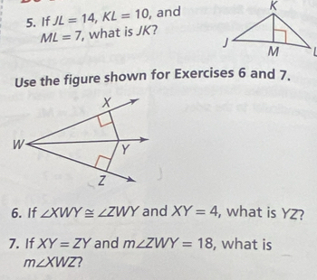 If JL=14, KL=10 , and
ML=7 , what is JK? 
Use the figure shown for Exercises 6 and 7.
X
W
Y
z
6. If ∠ XWY≌ ∠ ZWY and XY=4 , what is YZ? 
7. If XY=ZY and m∠ ZWY=18 , what is
m∠ XWZ 2