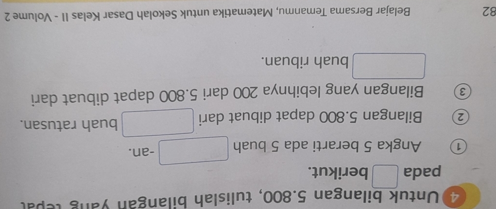 Untuk bilangan 5.800, tulislah bilangan yang tepal 
pada berikut. 
1 Angka 5 berarti ada 5 buah -an. 
2 Bilangan 5.800 dapat dibuat dari 
buah ratusan.
3 Bilangan yang lebihnya 200 dari 5.800 dapat dibuat dari 
buah ribuan.
82 Belajar Bersama Temanmu, Matematika untuk Sekolah Dasar Kelas II - Volume 2