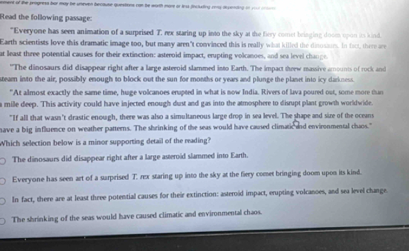 rement of the progress bar may be uneven because questions can be worth more or less (including rera) depending on your ocown 
Read the following passage:
"Everyone has seen animation of a surprised T. rex staring up into the sky at the fiery comet bringing doom upon its kind.
Earth scientists love this dramatic image too, but many aren't convinced this is really what killed the dinosaurs. In fact, there are
at least three potential causes for their extinction: asteroid impact, erupting volcanoes, and sea level change
"The dinosaurs did disappear right after a large asteroid slammed into Earth. The impact threw massive amounts of rock and
steam into the air, possibly enough to block out the sun for months or years and plunge the planet into icy darkness.
"At almost exactly the same time, huge volcanoes erupted in what is now India. Rivers of lava poured out, some more than
a mile deep. This activity could have injected enough dust and gas into the atmosphere to disrupt plant growth worldwide.
"If all that wasn't drastic enough, there was also a simultaneous large drop in sea level. The shape and size of the oceans
have a big influence on weather patterns. The shrinking of the seas would have caused climatic and environmental chaos."
Which selection below is a minor supporting detail of the reading?
The dinosaurs did disappear right after a large asteroid slammed into Earth.
Everyone has seen art of a surprised T. rex staring up into the sky at the fiery comet bringing doom upon its kind.
In fact, there are at least three potential causes for their extinction: asteroid impact, erupting volcanoes, and sea level change.
The shrinking of the seas would have caused climatic and environmental chaos.