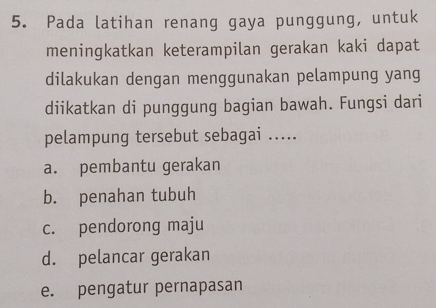 Pada latihan renang gaya punggung, untuk
meningkatkan keterampilan gerakan kaki dapat
dilakukan dengan menggunakan pelampung yang
diikatkan di punggung bagian bawah. Fungsi dari
pelampung tersebut sebagai .....
a. pembantu gerakan
b. penahan tubuh
c. pendorong maju
d. pelancar gerakan
e. pengatur pernapasan