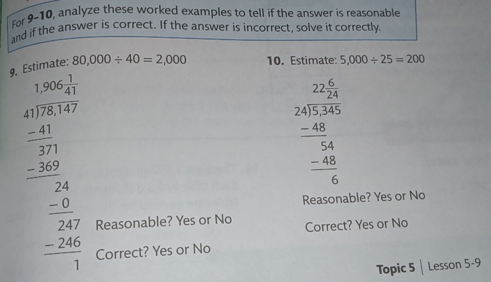 For 9-10, analyze these worked examples to tell if the answer is reasonable
and if the answer is correct. If the answer is incorrect, solve it correctly.
9. Estimate: 80,000/ 40=2,000
10. Estimate: 5,000/ 25=200
beginarrayr 1.5* 1 2encloselongdiv 40endarray =1endarray  hline =40 hline  4 -240 -2224 1 hline -2endarray
beginarrayr 22.9 24encloselongdiv 32.36 -48 hline 24 4 48 hline 6endarray
Reasonable? Yes or No
Reasonable? Yes or No
Correct? Yes or No
Correct? Yes or No
Topic 5 | Lesson 5-9