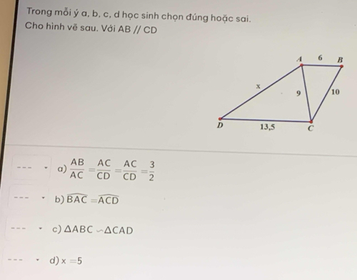 Trong mỗi ý a, b, c, d học sinh chọn đúng hoặc sai.
Cho hình vẽ sau. Với ABparallel CD
a)  AB/AC = AC/CD = AC/CD = 3/2 
b) widehat BAC=widehat ACD
c) △ ABCsim △ CAD
d) x=5