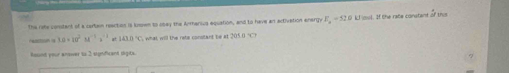 The rate constant of a certain reaction is loswn to obay the Arrhanius equation, and to have an activation energy E_a=52.0 kJ/mul. If the rate constant of this 
reaction is 3.0* 10^2M^(-1)· s^(-1) at 143.0°C , what will the rate constant be at 205.0°C7
Round your answer to 2 significant digits.