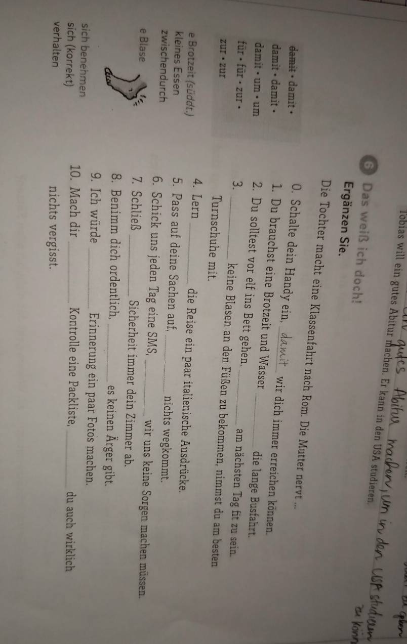 Tobias will ein gutes Äbitur machen. Er kann in den USA studieren 
6 Das weiß ich doch! 
Ergänzen Sie. 
Die Tochter macht eine Klassenfahrt nach Rom. Die Mutter nervt ... 
damit • damit • 
O. Schalte dein Handy ein, _wir dich immer erreichen können. 
damit • damit • 
1. Du brauchst eine Brotzeit und Wasser die lange Busfahrt. 
damit • um • um 
2. Du solltest vor elf ins Bett gehen,_ 
3. am nächsten Tag fit zu sein. 
für · für · zur · _keine Blasen an den Füßen zu bekommen, nimmst du am besten 
zur · zur Turnschuhe mit. 
e Brotzeit (süddt.) 
4. Lern _die Reise ein paar italienische Ausdrücke. 
kleines Essen 5. Pass auf deine Sachen auf, nichts wegkommt. 
zwischendurch 6. Schick uns jeden Tag eine SMS, wir uns keine Sorgen machen müssen. 
e Blase 7. Schließ _Sicherheit immer dein Zimmer ab. 
8. Benimm dich ordentlich, _es keinen Ärger gibt. 
9. Ich würde _Erinnerung ein paar Fotos machen. 
sich benehmen 
10. Mach dir Kontrolle eine Packliste, 
sich (korrekt) __du auch wirklich 
verhalten nichts vergisst.