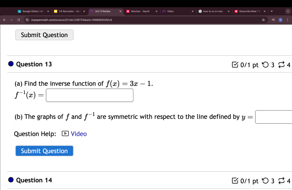 Google Slides: 1.6 x 1.6 Sensation - Go Unit 3 Review Solution - Gauth Video 
myopenmath.com/assess2/?cid=239724&aid=16866582#/full 
Submit Question 
Question 13 □ 0/1 pt つ3 % 4 
(a) Find the inverse function of f(x)=3x-1.
f^(-1)(x)= □ 
(b) The graphs of fand f^(-1) are symmetric with respect to the line defined by y=□
Question Help: Video 
Submit Question 
Question 14 □ 0/1 pt つ3 % 4