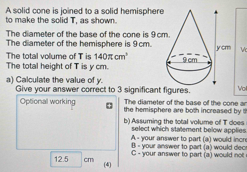 A solid cone is joined to a solid hemisphere
to make the solid T, as shown.
The diameter of the base of the cone is 9c
The diameter of the hemisphere is 9cm.
Vc
The total volume of T is 140π cm^3
The total height of T is y cm.
a) Calculate the value of y.
Give your answer correct to 3 significant figures. Vol
Optional working The diameter of the base of the cone an
the hemisphere are both increased by th
b) Assuming the total volume of T does
select which statement below applies
A - your answer to part (a) would incre
B - your answer to part (a) would decr
C - your answer to part (a) would not
12.5 6 cn
(4)