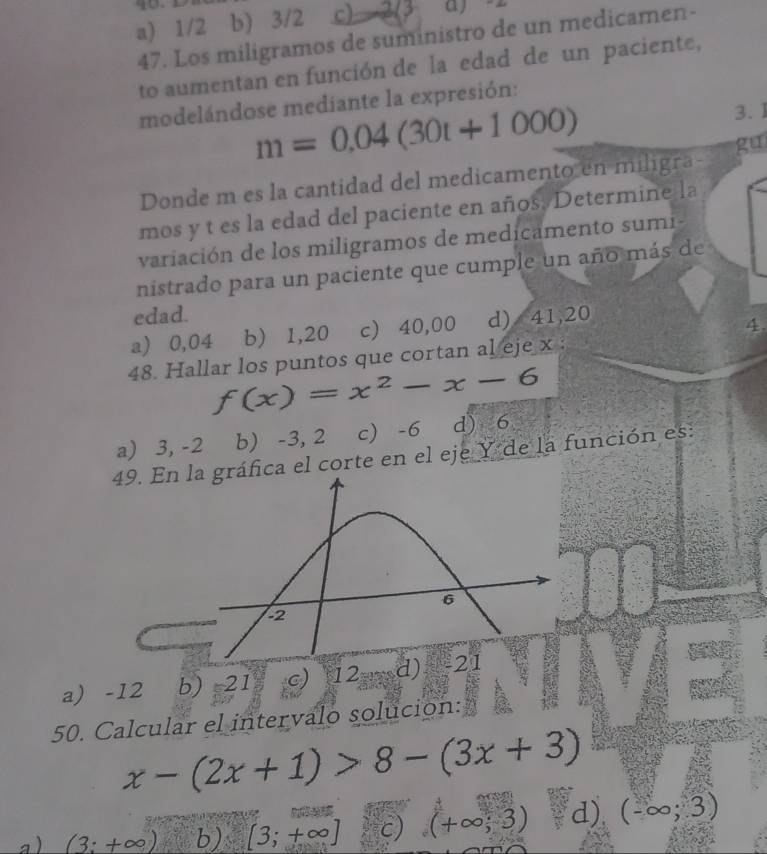 a) 1/2 b) 3/2 c) 2(3
47. Los miligramos de suministro de un medicamen-
to aumentan en función de la edad de un paciente,
modelándose mediante la expresión:
m=0.04(30t+1000) 3. 1
gu
Donde m es la cantidad del medicamento en miligra-
mos y t es la edad del paciente en años. Determine la
variación de los miligramos de medicamento sumi-
nistrado para un paciente que cumple un año más de
edad.
a) 0,04 b) 1,20 c) 40,00 d) 41,20
4
48. Hallar los puntos que cortan al eje x :
f(x)=x^2-x-6
a) 3, -2 b) -3, 2 c -6 d) 6
49. Enica el corte en el eje Y de la función es:
a) -12 b) 21 c) 12== d) 
50. Calcular el intervalo solución:
x-(2x+1)>8-(3x+3)
a ) (3:+∈fty )  6/7  b )[3;+∈fty ] c) (+∈fty ;3) d) (-∈fty ;3)