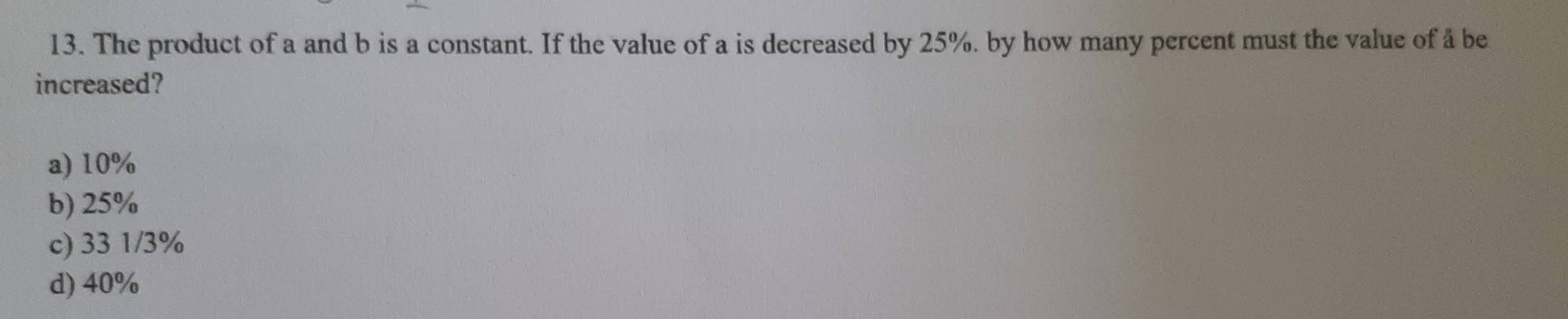 The product of a and b is a constant. If the value of a is decreased by 25%. by how many percent must the value of å be
increased?
a) 10%
b) 25%
c) 33 1/3%
d) 40%