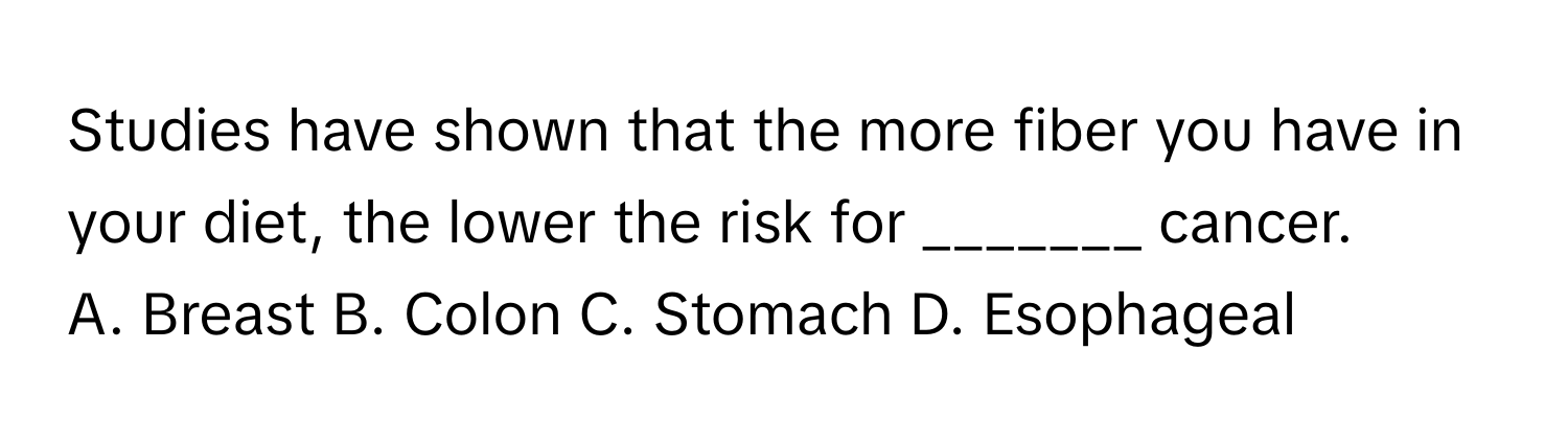 Studies have shown that the more fiber you have in your diet, the lower the risk for _______ cancer. 

A. Breast B. Colon C. Stomach D. Esophageal