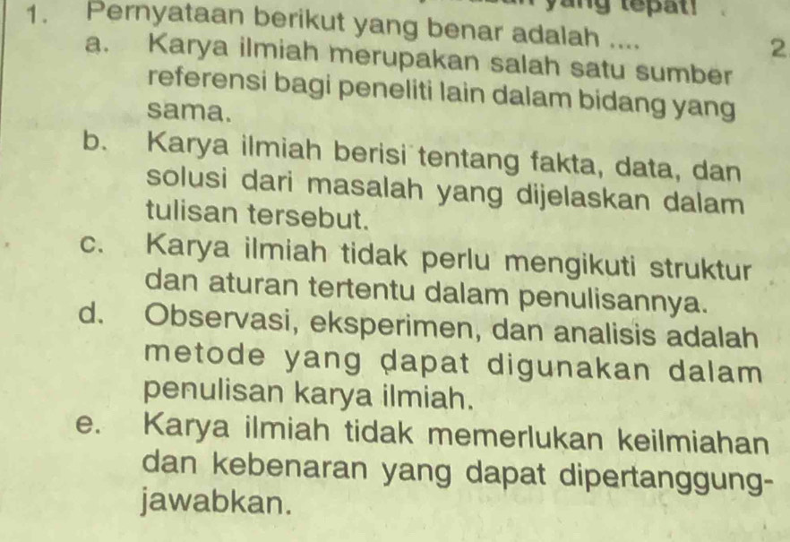 yang tepat 
1. Pernyataan berikut yang benar adalah .... 2
a. Karya ilmiah merupakan salah satu sumber
referensi bagi peneliti lain dalam bidang yang
sama.
b. Karya ilmiah berisi tentang fakta, data, dan
solusi dari masalah yang dijelaskan dalam
tulisan tersebut.
c. Karya ilmiah tidak perlu mengikuti struktur
dan aturan tertentu dalam penulisannya.
d. Observasi, eksperimen, dan analisis adalah
metode yang dapat digunakan dalam .
penulisan karya ilmiah.
e. Karya ilmiah tidak memerlukan keilmiahan
dan kebenaran yang dapat dipertanggung-
jawabkan.