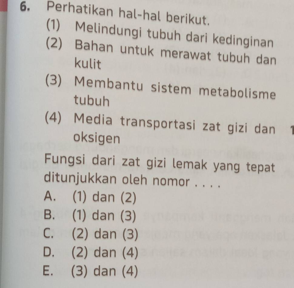 Perhatikan hal-hal berikut.
(1) Melindungi tubuh dari kedinginan
(2) Bahan untuk merawat tubuh dan
kulit
(3) Membantu sistem metabolisme
tubuh
(4) Media transportasi zat gizi dan
oksigen
Fungsi dari zat gizi lemak yang tepat
ditunjukkan oleh nomor . . . .
A. (1) dan (2)
B. (1) dan (3)
C. (2) dan (3)
D. (2) dan (4)
E. (3) dan (4)