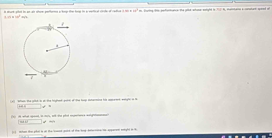 A stunt pilot in an air show performs a loop-the-loop in a vertical circle of radius . During this performance the pilot whose weight is 712 N, maintains a constant speed of 2.90* 10^3m
2.15* 10^2m/s.
(a) When the pilot is at the highest point of the loop determine his apparent weight in N.
45 16 □ N
(b) At what spoed, in m/s, will the pilot experience weightlessness?
168.67 _  m/s
(c) When the pilot is at the lowest point of the loop determine his apparent weight in N.