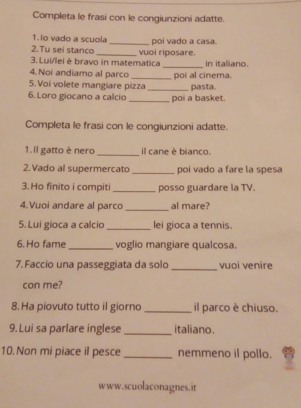 Completa le frasi con le congiunzioni adatte. 
1.Io vado a scuola_ 
poi vado a casa. 
2.Tu sei stanco _vuoi riposare. 
3. Lui/lei è bravo in matematica _in italiano. 
4.Noi andiamo al parco _poi al cinema. 
5.Voi volete mangiare pizza_ 
pasta. 
6. Loro giocano a calcio 
_poi a basket. 
Completa le frasi con le congiunzioni adatte. 
1.Il gatto è nero _il cane è bianco. 
2.Vado al supermercato _poi vado a fare la spesa 
3. Ho finito i compiti _posso guardare la TV. 
4.Vuoi andare al parco _al mare? 
5. Lui gioca a calcio _lei gioca a tennis. 
6. Ho fame _voglio mangiare qualcosa. 
7. Faccio una passeggiata da solo _vuoi venire 
con me? 
8.Ha piovuto tutto il giorno _il parco è chiuso. 
9. Lui sa parlare inglese _italiano. 
10. Non mi piace il pesce _nemmeno il pollo. 
www.scuolaconagnes.it