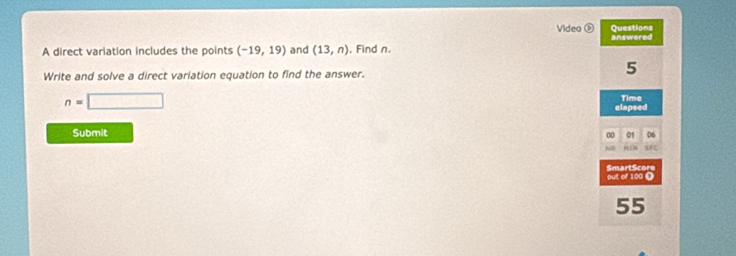 Video Questions 
answered 
A direct variation includes the points (-19,19) and (13,n). Find n. 
Write and solve a direct variation equation to find the answer.
5
n=□
Time 
elapsed 
Submit 
00 01 06 
src 
SmartScore 
out of 100 Ω
55