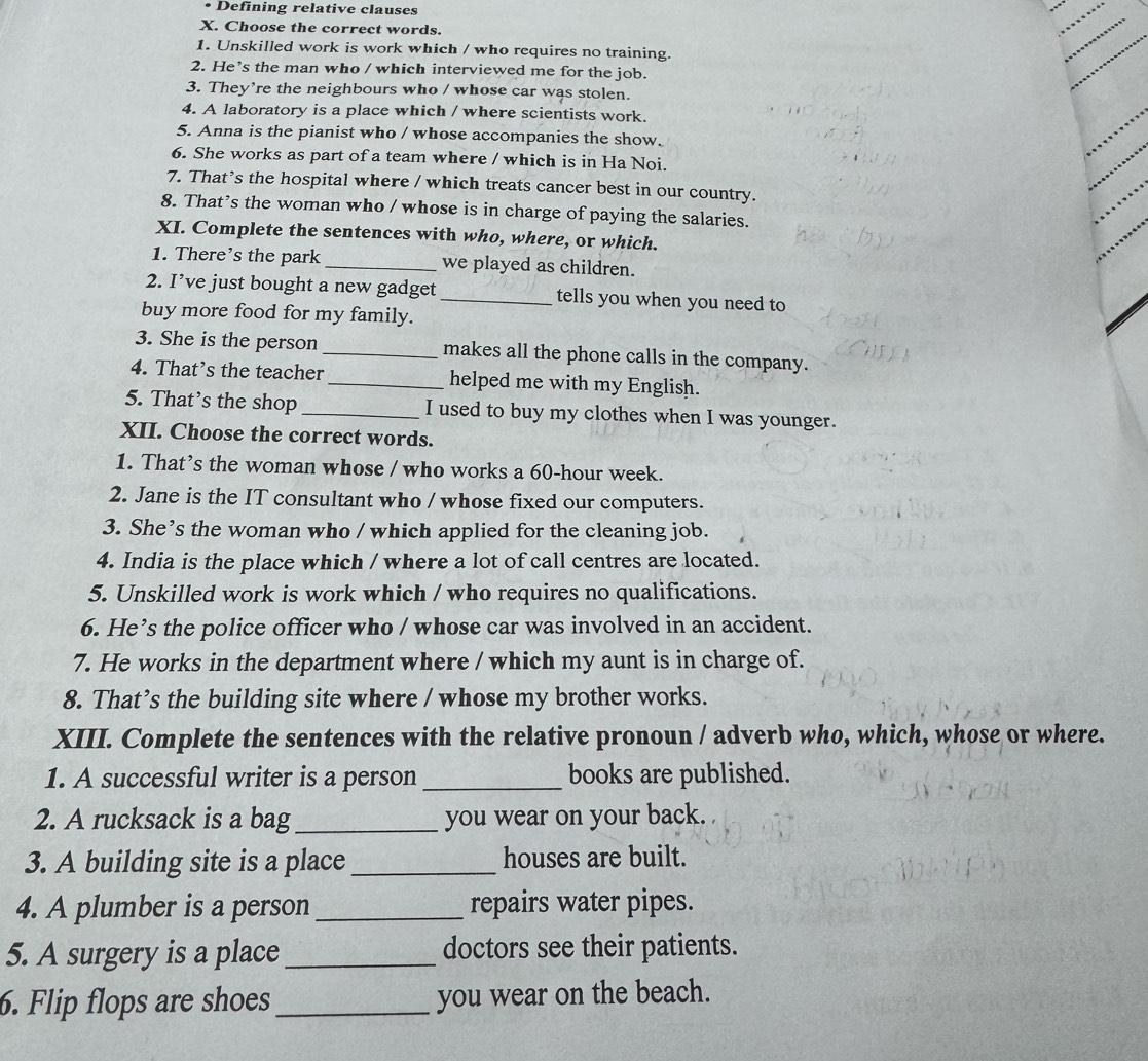 Defining relative clauses 
X. Choose the correct words. 
1. Unskilled work is work which / who requires no training. 
2. He’s the man who / which interviewed me for the job. 
3. They're the neighbours who / whose car was stolen. 
4. A laboratory is a place which / where scientists work. 
5. Anna is the pianist who / whose accompanies the show. 
6. She works as part of a team where / which is in Ha Noi. 
7. That’s the hospital where / which treats cancer best in our country. 
8. That’s the woman who / whose is in charge of paying the salaries. 
XI. Complete the sentences with who, where, or which. 
1. There's the park _we played as children. 
2. I’ve just bought a new gadget _tells you when you need to 
buy more food for my family. 
3. She is the person_ makes all the phone calls in the company. 
4. That’s the teacher _helped me with my English. 
5. That’s the shop _I used to buy my clothes when I was younger. 
XII. Choose the correct words. 
1. That’s the woman whose / who works a 60-hour week. 
2. Jane is the IT consultant who / whose fixed our computers. 
3. She’s the woman who / which applied for the cleaning job. 
4. India is the place which / where a lot of call centres are located. 
5. Unskilled work is work which / who requires no qualifications. 
6. He’s the police officer who / whose car was involved in an accident. 
7. He works in the department where / which my aunt is in charge of. 
8. That’s the building site where / whose my brother works. 
XIII. Complete the sentences with the relative pronoun / adverb who, which, whose or where. 
1. A successful writer is a person _books are published. 
2. A rucksack is a bag_ you wear on your back. 
3. A building site is a place _houses are built. 
4. A plumber is a person _repairs water pipes. 
5. A surgery is a place_ doctors see their patients. 
6. Flip flops are shoes_ you wear on the beach.