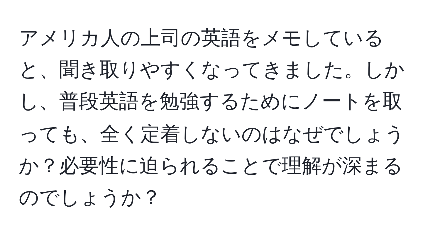 アメリカ人の上司の英語をメモしていると、聞き取りやすくなってきました。しかし、普段英語を勉強するためにノートを取っても、全く定着しないのはなぜでしょうか？必要性に迫られることで理解が深まるのでしょうか？