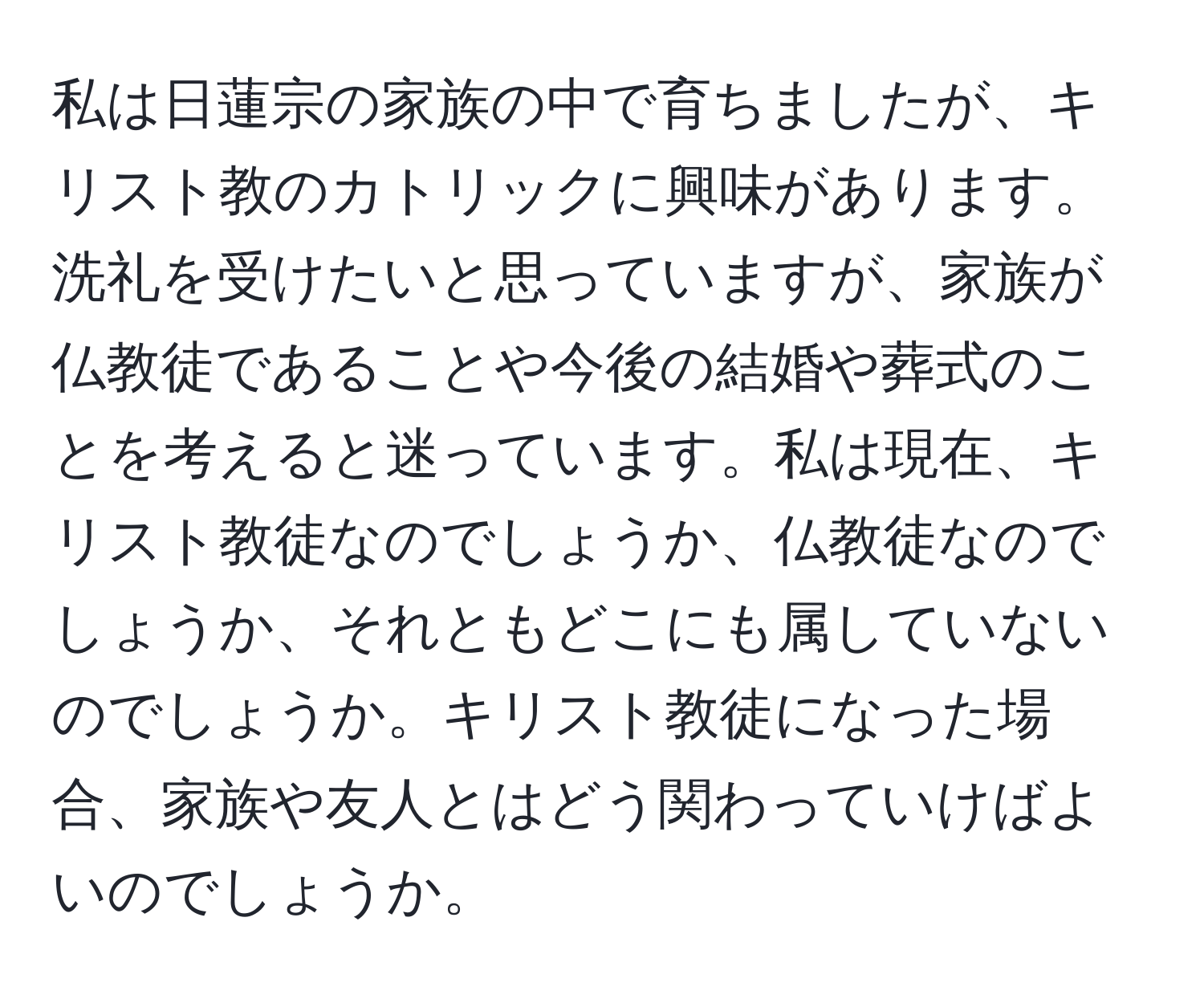 私は日蓮宗の家族の中で育ちましたが、キリスト教のカトリックに興味があります。洗礼を受けたいと思っていますが、家族が仏教徒であることや今後の結婚や葬式のことを考えると迷っています。私は現在、キリスト教徒なのでしょうか、仏教徒なのでしょうか、それともどこにも属していないのでしょうか。キリスト教徒になった場合、家族や友人とはどう関わっていけばよいのでしょうか。