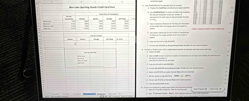 worksheet acain.
Blue Lake Sporting Goods Credit Card Fees 17. Use SUMPROOUCT to calculate lees by location.
a. Display the CardFees worksheet and select cell C15
b. Use SUMPRODUCT to build a function that multiplies
the fee per transaction times the number of
A e anita Boston Chicag San Diego 6000 ina c r transactions for each type of card and totals the fees
Transaction ③ 02
White Card Blue Card 0.015 6000 8000 7500 10000 8000 Use an absolute reference for the fees per transaction
0.095 Hor
Putinum Card Gold Card 0.075 12000 8500 8000 20000 15000 11000 12000 copied. so the range does not change when the function is
Use relative references for the number of transactions
Fees ly Location in Atlanta so the range updates when the function is
54 Sam Dérgo St. Loulh cogied
15 s. Copy the formula to cells 01S G15
φ
1. Formal cells C15:015 as Acceunting Number Format with zero docimal places

Foes by Card Type 18. Combine a SUM function with a mathematical operator to calculate total fees by per card type
a. Select cell E22.
Whitte Card
23 Blue Card s. Start a SUM function to add the number of transactions per card type and multiply the SUM result by
the fee per transaction fu
24 Platinum Card Gold Card calculate the tottal fees by card type.
c. Copy the formula to cells E23 £25.
2 d. Formal celtls E22 £25 Aceounting Number Formal with zaro decinal places
2
e. Select cells D7.H10 and apply Comma Style with zero decimals.
30
fll the values in celts C9 Cte to , 0095 and . 0075
g. Formal cells C7:C18 as Percent Style with 2 docimal places
. 
h. Press fracontrofvleft arow
19. Finaize the workbook by setting page options and document property
' Reset Prograsa Back to trt