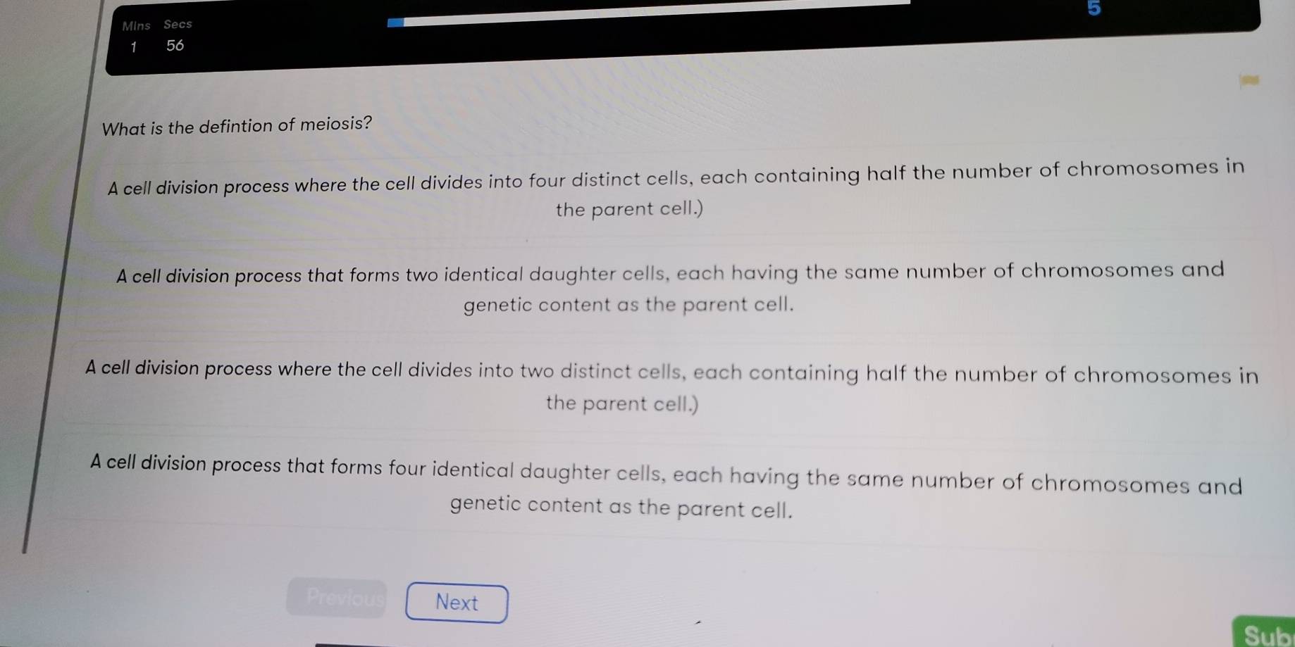 Mins Secs
1 56
What is the defintion of meiosis?
A cell division process where the cell divides into four distinct cells, each containing half the number of chromosomes in
the parent cell.)
A cell division process that forms two identical daughter cells, each having the same number of chromosomes and
genetic content as the parent cell.
A cell division process where the cell divides into two distinct cells, each containing half the number of chromosomes in
the parent cell.)
A cell division process that forms four identical daughter cells, each having the same number of chromosomes and
genetic content as the parent cell.
Previou Next
Sub