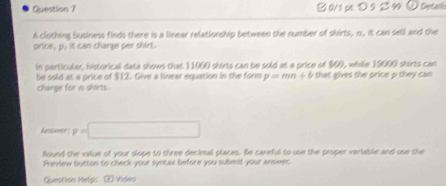 2 0/1 pt > 5 2 99 ⑦ Detail 
A clothing business finds there is a linear relationship between the number of shirts, 1s, it can sell and the 
price, p. it can charge per shirt. 
In particular, historical data shows that 11000 shirts can be sold at a price of 300, while 19000 shirts can 
be sold at a price of $12. Give a linear equation in the form y=mn+b that gives the price p they can 
charge for is shirts. 
Anoners y=□
Round the value of your slope to three decimal places. Be careful to use the proper variable and use the 
Preview button to check your syntax before you submit your anower. 
Question Helps ② Vídeo