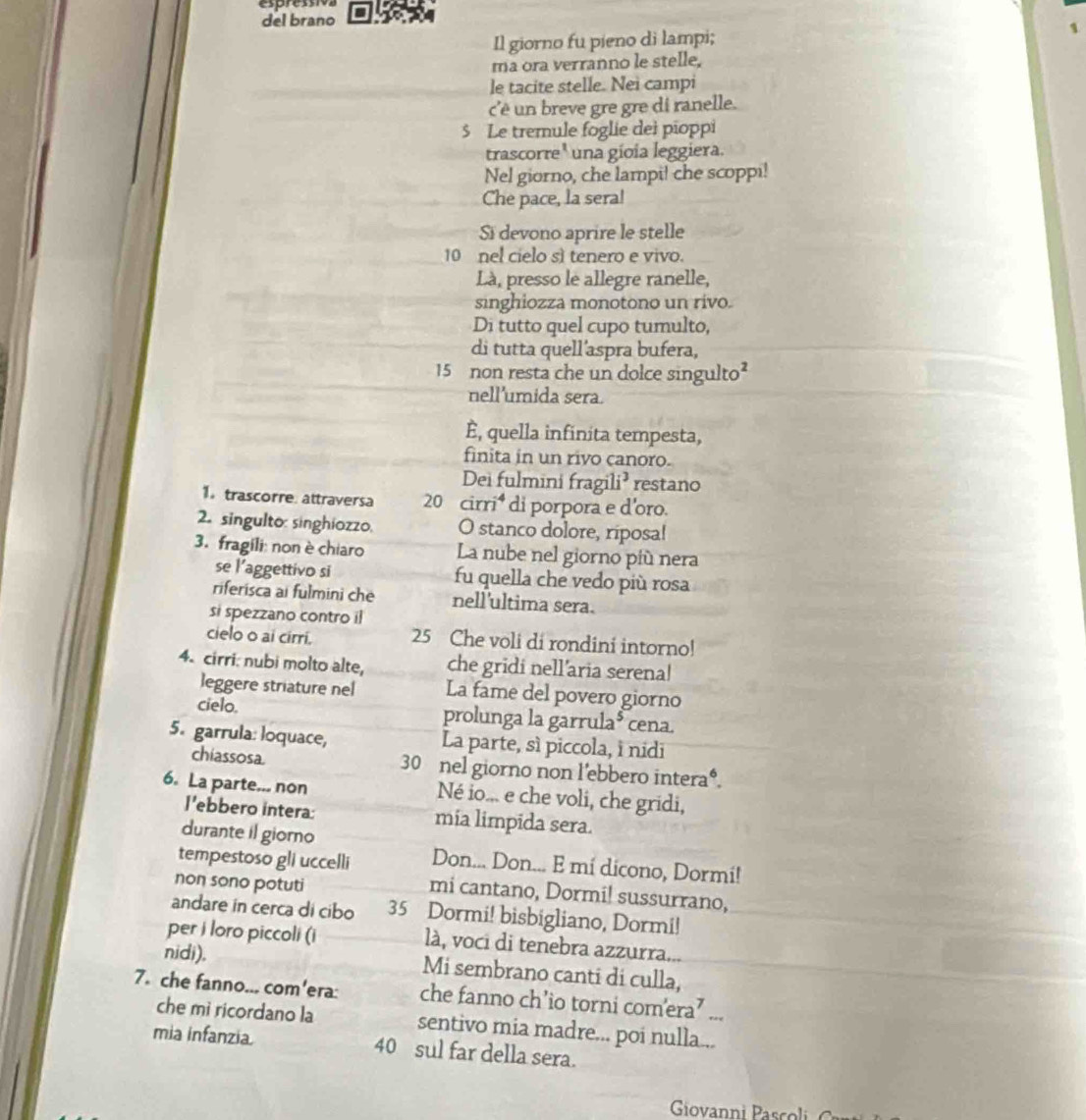 espres
del brano
Il giorno fu pieno di lampi;
1
ma ora verranno le stelle,
le tacite stelle. Nei campi
c'' un breve gre gre di ranelle.
$ Le tremule foglie dei pioppi
trascorre' una gíoia leggiera.
Nel giorno, che lampi! che scoppi!
Che pace, la sera!
Si devono aprire le stelle
10 nel cielo sì tenero e vivo.
Là, presso le allegre ranelle,
singhiozza monotono un rivo.
Di tutto quel cupo tumulto,
di tutta quell'aspra bufera,
15 non resta che un dolce singulto
nell'umida sera.
È, quella infinita tempesta,
finita in un rivo canoro.
Dei fulmini fragili³ restano
1 trascorre attraversa 20 cirri di porpora e d'oro.
2. singulto: singhiozzo. O stanco dolore, riposa!
3. fragili: non è chiaro La nube nel giorno più nera
se l’aggettivo si fu quella che vedo più rosa
riferisca ai fulmini che nell'ultima sera.
si spezzano contro il
cielo o ai cirri. 25 Che voli di rondini intorno!
4. cirri: nubi molto alte, che gridi nell’aria serena!
leggere striature nel La fame del povero giorno
cielo. prolunga la garrula* cena.
5. garrula: loquace, La parte, sì piccola, i nidi
chiassosa 30 nel giorno non l'ebbero intera*.
6. La parte... non Né io... e che voli, che gridi,
l'ebbero intera: mia limpida sera.
durante il giorno
tempestoso gli uccelli Don... Don... E mí dicono, Dormi!
non sono potuti
mi cantano, Dormi! sussurrano,
andare in cerca di cibo 35 Dormi! bisbigliano, Dormi!
per i loro piccoli (i là, voci di tenebra azzurra...
nidi). Mi sembrano canti di culla,
7. che fanno... com'era: che fanno ch’io torni comera’ ...
che mi ricordano la sentivo mia madre... poi nulla...
mia infanzia 40 sul far della sera.
Giovanni Pascoli