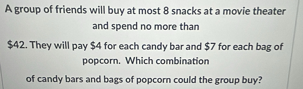 A group of friends will buy at most 8 snacks at a movie theater 
and spend no more than
$42. They will pay $4 for each candy bar and $7 for each bag of 
popcorn. Which combination 
of candy bars and bags of popcorn could the group buy?