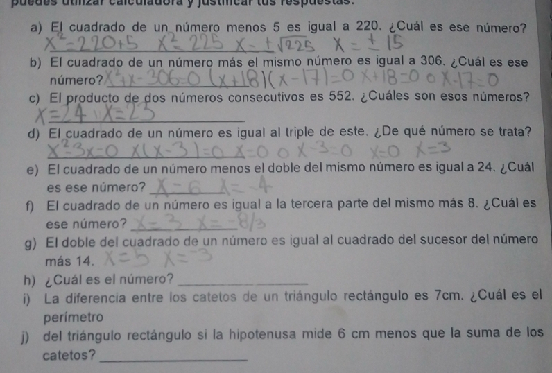 puedes otmzar calculadóra y justmcar tus respuestas. 
a) El cuadrado de un número menos 5 es igual a 220. ¿Cuál es ese número? 
_ 
b) El cuadrado de un número más el mismo número es igual a 306. ¿Cuál es ese 
número?_ 
c) El producto de dos números consecutivos es 552. ¿Cuáles son esos números? 
_ 
d) El cuadrado de un número es igual al triple de este. ¿De qué número se trata? 
_ 
e) El cuadrado de un número menos el doble del mismo número es igual a 24. ¿Cuál 
es ese número?_ 
f) El cuadrado de un número es igual a la tercera parte del mismo más 8. ¿Cuál es 
ese número?_ 
g) El doble del cuadrado de un número es igual al cuadrado del sucesor del número 
más 14. 
h) ¿Cuál es el número?_ 
i) La diferencia entre los catetos de un triángulo rectángulo es 7cm. ¿Cuál es el 
perímetro 
j) del triángulo rectángulo si la hipotenusa mide 6 cm menos que la suma de los 
catetos?_