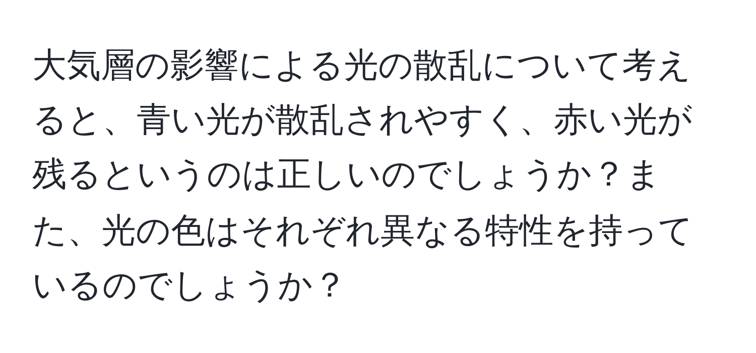 大気層の影響による光の散乱について考えると、青い光が散乱されやすく、赤い光が残るというのは正しいのでしょうか？また、光の色はそれぞれ異なる特性を持っているのでしょうか？