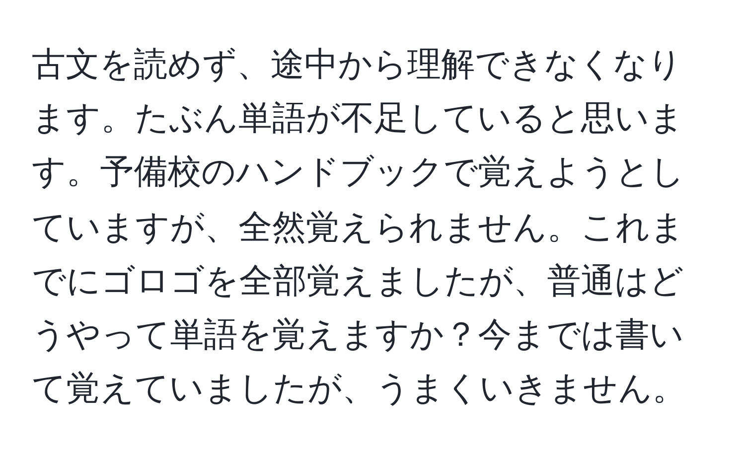 古文を読めず、途中から理解できなくなります。たぶん単語が不足していると思います。予備校のハンドブックで覚えようとしていますが、全然覚えられません。これまでにゴロゴを全部覚えましたが、普通はどうやって単語を覚えますか？今までは書いて覚えていましたが、うまくいきません。