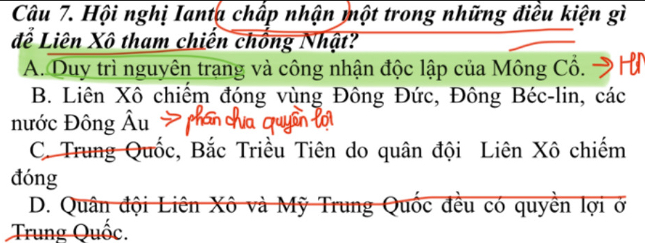 Hội nghị Ianta chấp nhận một trong những điều kiện gì
đễ Liên Xô tham chiến chống Nhật?
A. Duy trì nguyên trang và công nhận độc lập của Mông Cổ.
B. Liên Xô chiếm đóng vùng Đông Đức, Đông Béc-lin, các
nước Đông Âu
C. Trung Quốc, Bắc Triều Tiên do quân đội Liên Xô chiếm
đóng
D. Quân đội Liên Xô và Mỹ Trung Quốc đều có quyền lợi ở
Trung Quốc.