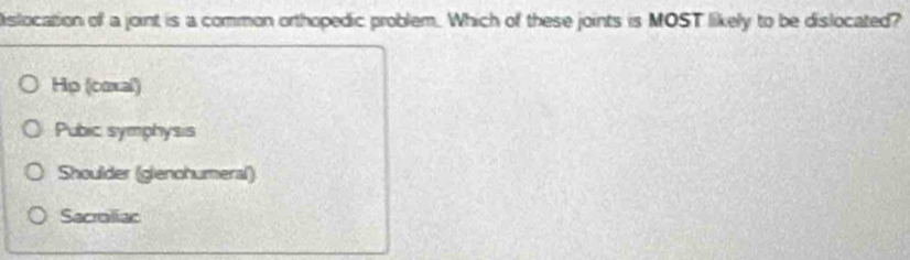 Dislocation of a joint is a common orthopedic problem. Which of these joints is MOST likely to be dislocated?
Hp (coxal)
Pubic symphysis
Shoulder (gienohumeral)
Sacraliac