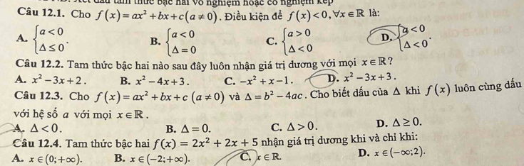 Tam thức bạc hai Vô nghiệm hoạc có nghiệm kếp
Câu 12.1. Cho f(x)=ax^2+bx+c(a!= 0). Điều kiện để f(x)<0,forall x∈ R là:
A. beginarrayl a<0 △ ≤ 0endarray.. beginarrayl a<0 △ =0endarray. C. beginarrayl a>0 △ <0endarray. D. beginarrayl a<0 △ <0endarray.. 
B.
Câu 12.2. Tam thức bậc hai nào sau đây luôn nhận giá trị dương với mọi x∈ R ?
A. x^2-3x+2. B. x^2-4x+3. C. -x^2+x-1. D. x^2-3x+3. 
Câu 12.3. Cho f(x)=ax^2+bx+c(a!= 0) và △ =b^2-4ac. Cho biết đấu của △ khif(x) luôn cùng dấu
với hệ số a với mọi x∈ R.
A. △ <0</tex>. B. △ =0. C. △ >0. D. △ ≥ 0. 
Câu 12.4. Tam thức bậc hai f(x)=2x^2+2x+5 nhận giá trị dương khi và chỉ khi:
A. x∈ (0;+∈fty ). B. x∈ (-2;+∈fty ). C. x∈ R.
D. x∈ (-∈fty ;2).