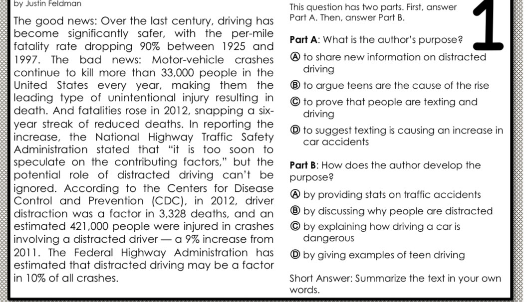 by Justin Feldman This question has two parts. First, answer
The good news: Over the last century, driving has Part A. Then, answer Part B.
fatality rate dropping 90% between 1925 and Part A: What is the author's purpose? 1
become significantly safer, with the per-mile
1997. The bad news: Motor-vehicle crashes A to share new information on distracted
continue to kill more than 33,000 people in the driving
United States every year, making them the ⑧ to argue teens are the cause of the rise
leading type of unintentional injury resulting in © to prove that people are texting and
death. And fatalities rose in 2012, snapping a six- driving
year streak of reduced deaths. In reporting the
increase, the National Highway Traffic Safety Ⓓ to suggest texting is causing an increase in
car accidents
Administration stated that “it is too soon to
speculate on the contributing factors," but the Part B: How does the author develop the
potential role of distracted driving can't be purpose?
ignored. According to the Centers for Disease
Control and Prevention (CDC), in 2012, driver A by providing stats on traffic accidents
distraction was a factor in 3,328 deaths, and an ⑧ by discussing why people are distracted
estimated 421,000 people were injured in crashes © by explaining how driving a car is
involving a distracted driver — a 9% increase from dangerous
2011. The Federal Highway Administration has D by giving examples of teen driving
estimated that distracted driving may be a factor
in 10% of all crashes. Short Answer: Summarize the text in your own
words.