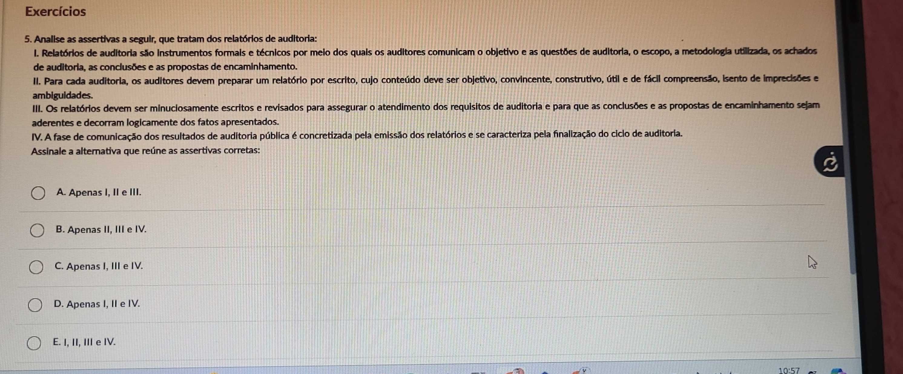 Exercícios
5. Analise as assertivas a seguir, que tratam dos relatórios de auditoria:
I. Relatórios de auditoria são instrumentos formais e técnicos por meio dos quais os auditores comunicam o objetivo e as questões de auditoria, o escopo, a metodologia utilizada, os achados
de auditoria, as conclusões e as propostas de encaminhamento.
II. Para cada auditoria, os auditores devem preparar um relatório por escrito, cujo conteúdo deve ser objetivo, convincente, construtivo, útil e de fácil compreensão, isento de imprecisões e
ambiguidades.
III. Os relatórios devem ser minuciosamente escritos e revisados para assegurar o atendimento dos requisitos de auditoria e para que as conclusões e as propostas de encaminhamento sejam
aderentes e decorram logicamente dos fatos apresentados.
IV. A fase de comunicação dos resultados de auditoria pública é concretizada pela emissão dos relatórios e se caracteriza pela finalização do ciclo de auditoria.
Assinale a alternativa que reúne as assertivas corretas:
A. Apenas I, II e III.
B. Apenas II, III e IV.
C. Apenas I, III e IV.
D. Apenas I, II e IV.
E. I, II, III e IV.