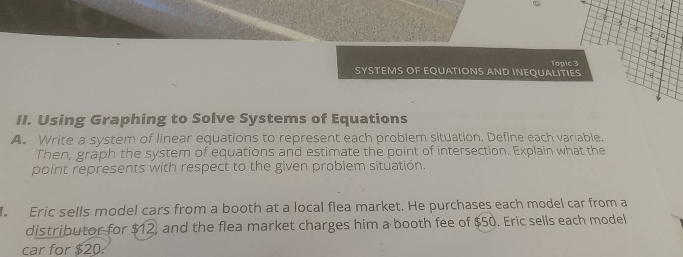 4 
2 
Hs 
4 
2 
Topic 3 6 
SYSTEMS OF EQUATIONS AND INEQUALITIES 
a 
II. Using Graphing to Solve Systems of Equations 
A. Write a system of linear equations to represent each problem situation. Define each variable. 
Then, graph the system of equations and estimate the point of intersection. Explain what the 
point represents with respect to the given problem situation. 
Eric sells model cars from a booth at a local flea market. He purchases each model car from a 
distributor for $12, and the flea market charges him a booth fee of $50. Eric sells each model 
car for $20.