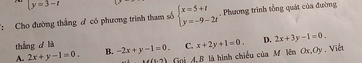 y=3-t
7: Cho đường thẳng đ có phương trình tham số beginarrayl x=5+t y=-9-2tendarray.. Phương trình tổng quát của đường
D.
thẳng d là
A. 2x+y-1=0. B. -2x+y-1=0. C. x+2y+1=0. 2x+3y-1=0.
M(1.2) Gọi A, B là hình chiếu của M lên Ox, Oy. Viết