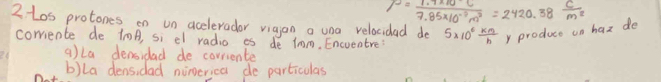 rho = (1.7* 10^(-3)c)/7.85* 10^(-3)m^2 =2420.38 c/m^2 
2tos protones on un aceleradar vigion a una relacidad de 5* 10^6 km/h  y produce on hax de
corriente de 10A, si el radio es de 1mm. Encueatre?
q)La densidad de corriente
b)la dens,dad nongerica do particulas