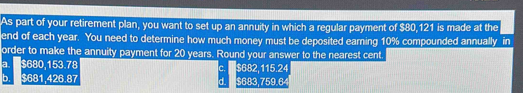 As part of your retirement plan, you want to set up an annuity in which a regular payment of $80,121 is made at the
end of each year. You need to determine how much money must be deposited earning 10% compounded annually in
order to make the annuity payment for 20 years. Round your answer to the nearest cent.
a. $680,153.78 c. $682,115.24
b. $681,426.87 d. $683,759.64