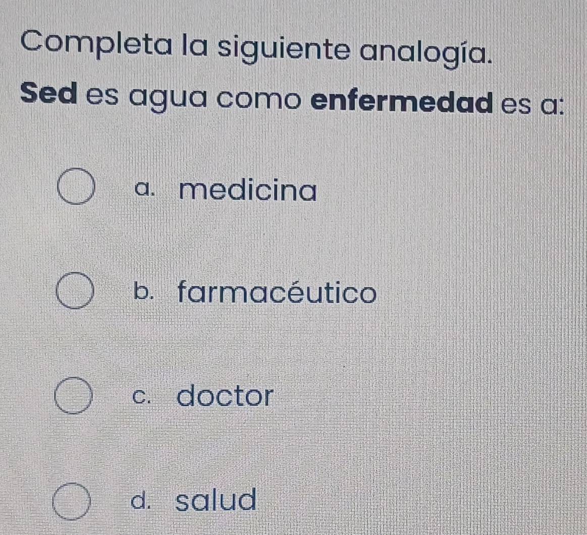 Completa la siguiente analogía.
Sed es agua como enfermedad es a:
a. medicina
b. farmacéutico
c. doctor
d. salud