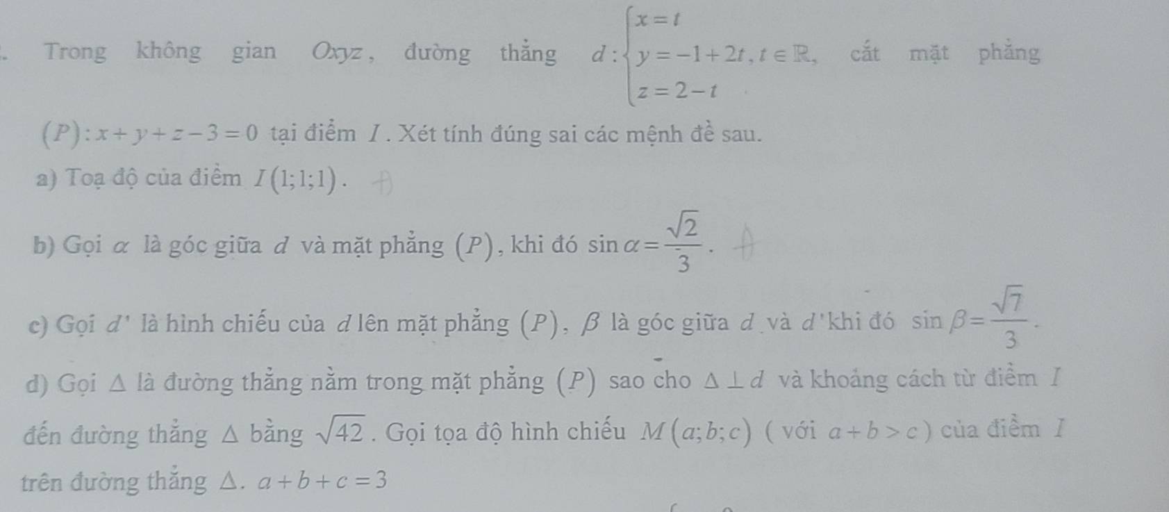 Trong không gian Oxyz, đường thẳng d:beginarrayl x=t y=-1+2t,t∈ R, z=2-tendarray. cắt mặt phẳng 
(P): x+y+z-3=0 tại điểm /. Xét tính đúng sai các mệnh đề sau. 
a) Toạ độ của điểm I(1;1;1). 
b) Gọi α là góc giữa đ và mặt phẳng (P), khi đó sin alpha = sqrt(2)/3 . 
c) Gọi d' là hình chiếu của d lên mặt phẳng (P), β là góc giữa d và d'khi đó sin beta = sqrt(7)/3 . 
d) Gọi Δ là đường thẳng nằm trong mặt phẳng (P) sao cho △ ⊥ d và khoảng cách từ điểm/ 
đến đường thẳng △ b ằng sqrt(42). Gọi tọa độ hình chiếu M(a;b;c) ( với a+b>c) của điểm ǐ 
trên đường thắng △. a+b+c=3