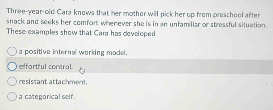 Three-year-old Cara knows that her mother will pick her up from preschool after
snack and seeks her comfort whenever she is in an unfamiliar or stressful situation.
These examples show that Cara has developed
a positive internal working model.
effortful control.
resistant attachment.
a categorical self.