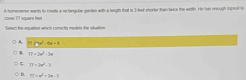 A homeowner wants to create a rectangular garden with a length that is 3 feet shorter than twice the width. He has enough topsoil to
cover 77 square feet.
Select the equation which correctly models the situation
A 77=□°-6m+9
B. 77=2m^2-3m
C. 77=2m^2-3
D. 77=w^2+2w-3