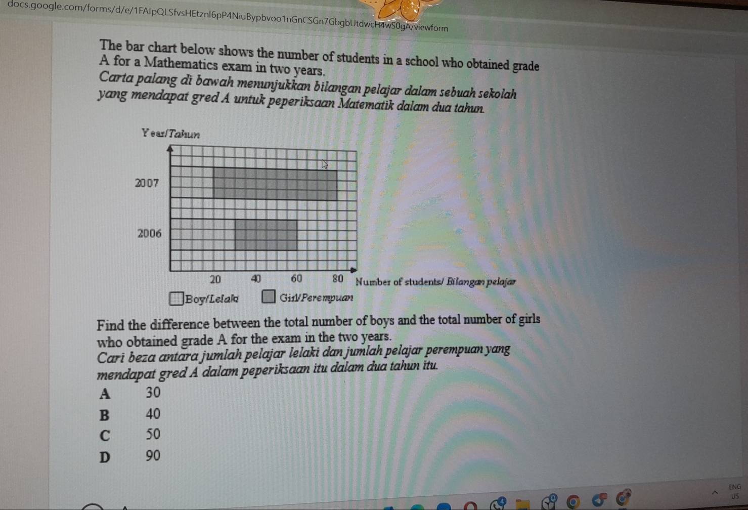 The bar chart below shows the number of students in a school who obtained grade
A for a Mathematics exam in two years.
Carta palang di bawah menunjukkan bilangan pelajar dalam sebuah sekolah
yang mendapat gred A untuk peperiksaan Matematik dalam dua tahun.
ber of students/ Bilangan pelajar
Boy/Lelak Gi1l/ Perempuan
Find the difference between the total number of boys and the total number of girls
who obtained grade A for the exam in the two years.
Cari beza antara jumlah pelajar lelaki dan jumlah pelajar perempuan yang
mendapat gred A dalam peperiksaan itu dalam dua tahun itu.
A 30
B 40
C 50
D 90
ENG
Us