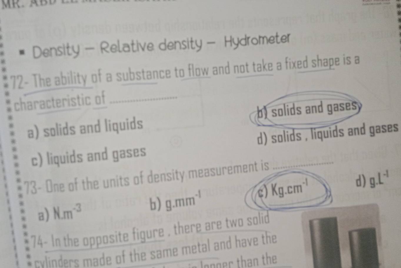 MR. ÄBD
Density - Relative density - Hydrometer
72- The ability of a substance to flow and not take a fixed shape is a
characteristic of_
b) solids and gases
a) solids and liquids
c) liquids and gases d) solids , liquids and gases
73- One of the units of density measurement is
c)
a) N.m^(-3) Kg.cm^(-1) d) g.L^(-1)
b) g.mm^(-1)
74- In the opposite figure , there are two solid
cvlinders made of the same metal and have the
Jogger than the