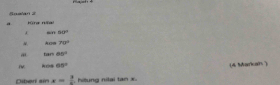 Rajah 4 
Soalan 2 
a. Kira nilai
sin 50°
i. kos70°
i. tan 85°
kos65° (4 Markah ) 
Diberi sin x= 3/5  , hitung nilai tan x